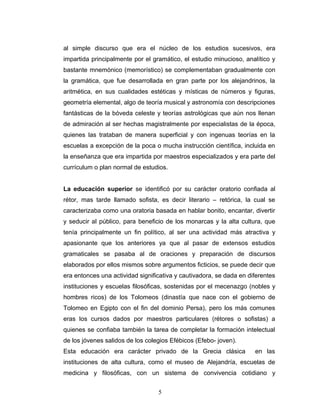 al simple discurso que era el núcleo de los estudios sucesivos, era
impartida principalmente por el gramático, el estudio minucioso, analítico y
bastante mnemónico (memorístico) se complementaban gradualmente con
la gramática, que fue desarrollada en gran parte por los alejandrinos, la
aritmética, en sus cualidades estéticas y místicas de números y figuras,
geometría elemental, algo de teoría musical y astronomía con descripciones
fantásticas de la bóveda celeste y teorías astrológicas que aún nos llenan
de admiración al ser hechas magistralmente por especialistas de la época,
quienes las trataban de manera superficial y con ingenuas teorías en la
escuelas a excepción de la poca o mucha instrucción científica, incluida en
la enseñanza que era impartida por maestros especializados y era parte del
currículum o plan normal de estudios.


La educación superior se identificó por su carácter oratorio confiada al
rétor, mas tarde llamado sofista, es decir literario – retórica, la cual se
caracterizaba como una oratoria basada en hablar bonito, encantar, divertir
y seducir al público, para beneficio de los monarcas y la alta cultura, que
tenía principalmente un fin político, al ser una actividad más atractiva y
apasionante que los anteriores ya que al pasar de extensos estudios
gramaticales se pasaba al de oraciones y preparación de discursos
elaborados por ellos mismos sobre argumentos ficticios, se puede decir que
era entonces una actividad significativa y cautivadora, se dada en diferentes
instituciones y escuelas filosóficas, sostenidas por el mecenazgo (nobles y
hombres ricos) de los Tolomeos (dinastía que nace con el gobierno de
Tolomeo en Egipto con el fin del dominio Persa), pero los más comunes
eras los cursos dados por maestros particulares (rétores o sofistas) a
quienes se confiaba también la tarea de completar la formación intelectual
de los jóvenes salidos de los colegios Efébicos (Efebo- joven).
Esta educación era carácter privado de la Grecia clásica             en las
instituciones de alta cultura, como el museo de Alejandría, escuelas de
medicina y filosóficas, con un sistema de convivencia cotidiano y


                                  5
 