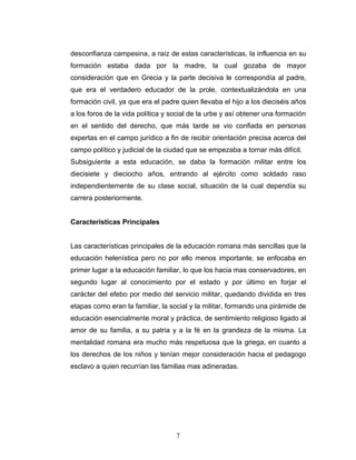 desconfianza campesina, a raíz de estas características, la influencia en su
formación estaba dada por la madre, la cual gozaba de mayor
consideración que en Grecia y la parte decisiva le correspondía al padre,
que era el verdadero educador de la prole, contextualizándola en una
formación civil, ya que era el padre quien llevaba el hijo a los dieciséis años
a los foros de la vida política y social de la urbe y así obtener una formación
en el sentido del derecho, que más tarde se vio confiada en personas
expertas en el campo jurídico a fin de recibir orientación precisa acerca del
campo político y judicial de la ciudad que se empezaba a tornar más difícil.
Subsiguiente a esta educación, se daba la formación militar entre los
diecisiete y dieciocho años, entrando al ejército como soldado raso
independientemente de su clase social, situación de la cual dependía su
carrera posteriormente.


Características Principales


Las características principales de la educación romana más sencillas que la
educación helenística pero no por ello menos importante, se enfocaba en
primer lugar a la educación familiar, lo que los hacia mas conservadores, en
segundo lugar al conocimiento por el estado y por último en forjar el
carácter del efebo por medio del servicio militar, quedando dividida en tres
etapas como eran la familiar, la social y la militar, formando una pirámide de
educación esencialmente moral y práctica, de sentimiento religioso ligado al
amor de su familia, a su patria y a la fé en la grandeza de la misma. La
mentalidad romana era mucho más respetuosa que la griega, en cuanto a
los derechos de los niños y tenían mejor consideración hacia el pedagogo
esclavo a quien recurrían las familias mas adineradas.




                                   7
 