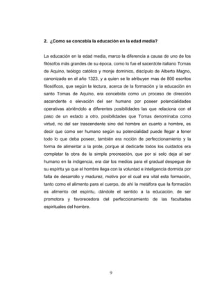 2. ¿Como se concebía la educación en la edad media?


La educación en la edad media, marco la diferencia a causa de uno de los
filósofos más grandes de su época, como lo fue el sacerdote italiano Tomas
de Aquino, teólogo católico y monje dominico, discípulo de Alberto Magno,
canonizado en el año 1323, y a quien se le atribuyen mas de 800 escritos
filosóficos, que según la lectura, acerca de la formación y la educación en
santo Tomas de Aquino, era concebida como un proceso de dirección
ascendente o elevación del ser humano por poseer potencialidades
operativas abriéndolo a diferentes posibilidades las que relaciona con el
paso de un estado a otro, posibilidades que Tomas denominaba como
virtud, no del ser trascendente sino del hombre en cuanto a hombre, es
decir que como ser humano según su potencialidad puede llegar a tener
todo lo que deba poseer, también era noción de perfeccionamiento y la
forma de alimentar a la prole, porque al dedicarle todos los cuidados era
completar la obra de la simple procreación, que por si solo deja al ser
humano en la indigencia, era dar los medios para el gradual despegue de
su espíritu ya que el hombre llega con la voluntad e inteligencia dormida por
falta de desarrollo y madurez, motivo por el cual era vital esta formación,
tanto como el alimento para el cuerpo, de ahí la metáfora que la formación
es alimento del espíritu, dándole el sentido a la educación, de ser
promotora y favorecedora del perfeccionamiento de las facultades
espirituales del hombre.




                                  9
 
