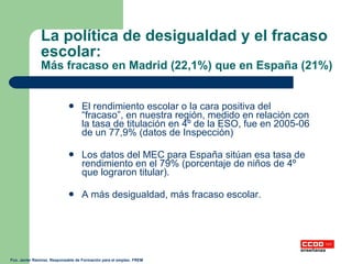 La política de desigualdad y el fracaso escolar: Más fracaso en Madrid (22,1%) que en España (21%) El rendimiento escolar o la cara positiva del “fracaso”, en nuestra región, medido en relación con la tasa de titulación en 4º de la ESO, fue en 2005-06 de un 77,9% (datos de Inspección) Los datos del MEC para España sitúan esa tasa de rendimiento en el 79% (porcentaje de niños de 4º que lograron titular). A más desigualdad, más fracaso escolar. Fco. Javier Ramírez. Responsable de Formación para el empleo. FREM 