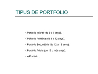 TIPUS DE PORTFOLIO •  Portfolio Infantil (de 3 a 7 anys). •  Portfolio Primària (de 8 a 12 anys). •  Portfolio Secundària (de 12 a 18 anys). •  Portfolio Adults (de 16 o més anys). •  e-Portfolio . 