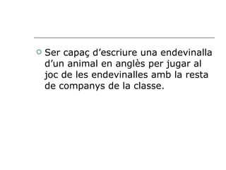 Ser capaç d’escriure una endevinalla d’un animal en anglès per jugar al joc de les endevinalles amb la resta de companys de la classe. 