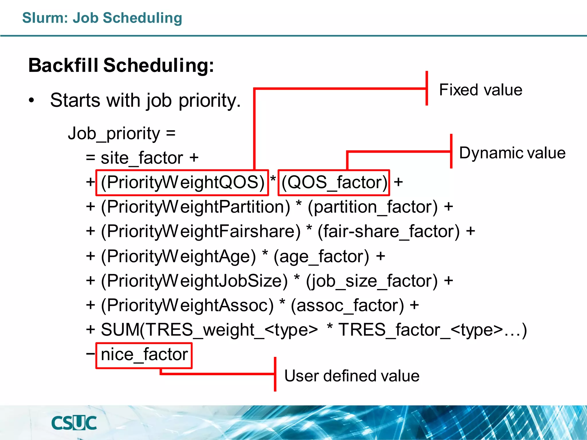 Slurm: Job Scheduling
Backfill Scheduling:
• Starts with job priority.
Job_priority =
= site_factor +
+ (PriorityWeightQOS) * (QOS_factor) +
+ (PriorityWeightPartition) * (partition_factor) +
+ (PriorityWeightFairshare) * (fair-share_factor) +
+ (PriorityWeightAge) * (age_factor) +
+ (PriorityWeightJobSize) * (job_size_factor) +
+ (PriorityWeightAssoc) * (assoc_factor) +
+ SUM(TRES_weight_<type> * TRES_factor_<type>…)
− nice_factor
Fixed value
Dynamic value
User defined value
 
