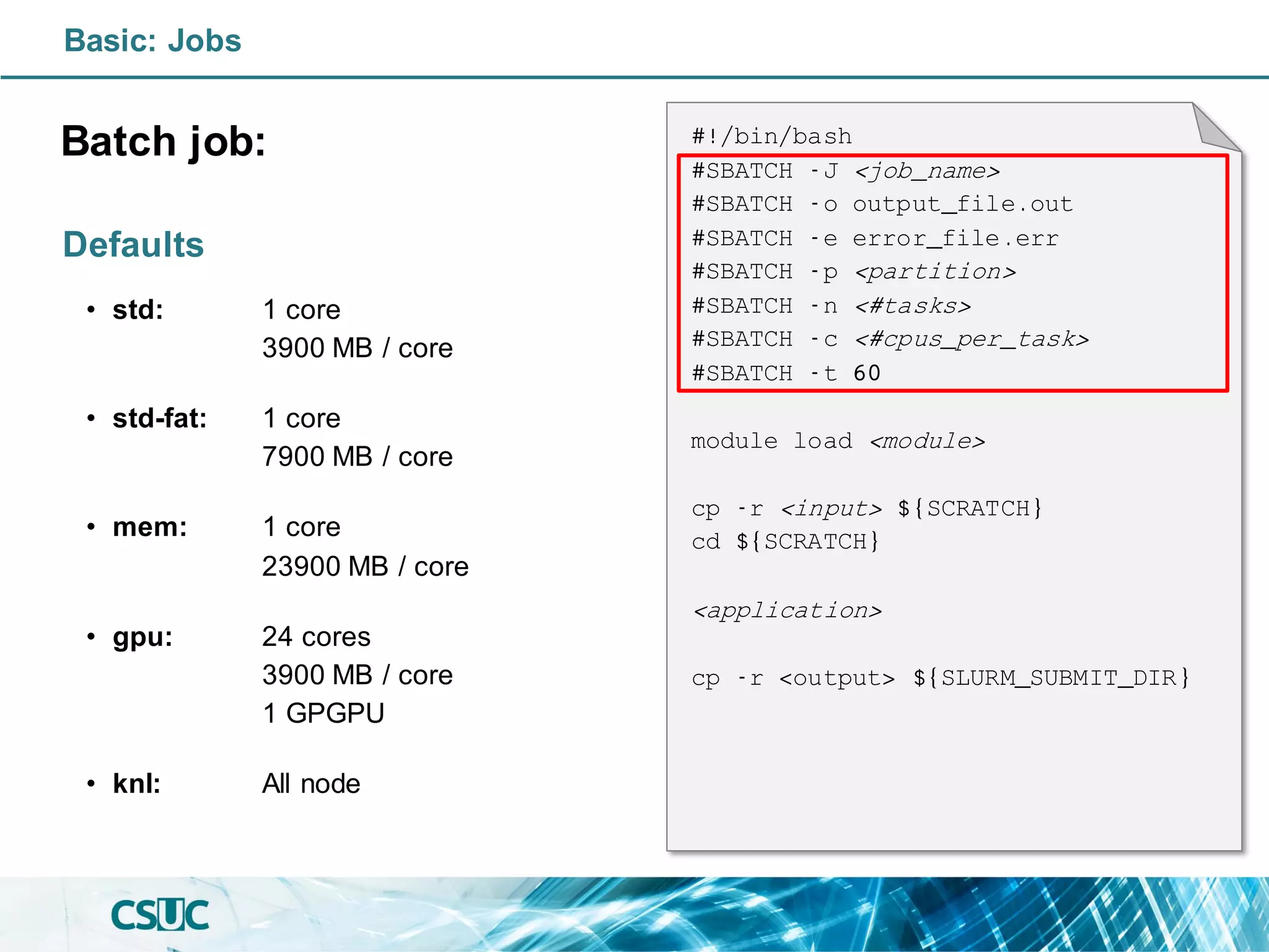 Basic: Jobs
Batch job:
Defaults
• std: 1 core
3900 MB / core
• std-fat: 1 core
7900 MB / core
• mem: 1 core
23900 MB / core
• gpu: 24 cores
3900 MB / core
1 GPGPU
• knl: All node
#!/bin/bash
#SBATCH -J <job_name>
#SBATCH -o output_file.out
#SBATCH -e error_file.err
#SBATCH -p <partition>
#SBATCH -n <#tasks>
#SBATCH -c <#cpus_per_task>
#SBATCH -t 60
module load <module>
cp -r <input> ${SCRATCH}
cd ${SCRATCH}
<application>
cp -r <output> ${SLURM_SUBMIT_DIR}
 