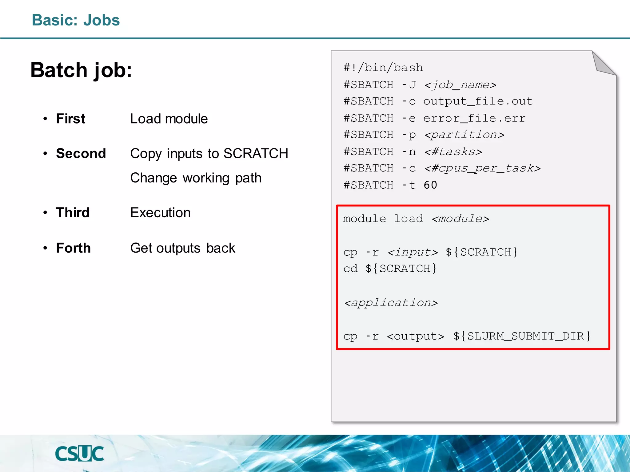 Basic: Jobs
Batch job:
• First Load module
• Second Copy inputs to SCRATCH
Change working path
• Third Execution
• Forth Get outputs back
#!/bin/bash
#SBATCH -J <job_name>
#SBATCH -o output_file.out
#SBATCH -e error_file.err
#SBATCH -p <partition>
#SBATCH -n <#tasks>
#SBATCH -c <#cpus_per_task>
#SBATCH -t 60
module load <module>
cp -r <input> ${SCRATCH}
cd ${SCRATCH}
<application>
cp -r <output> ${SLURM_SUBMIT_DIR}
 