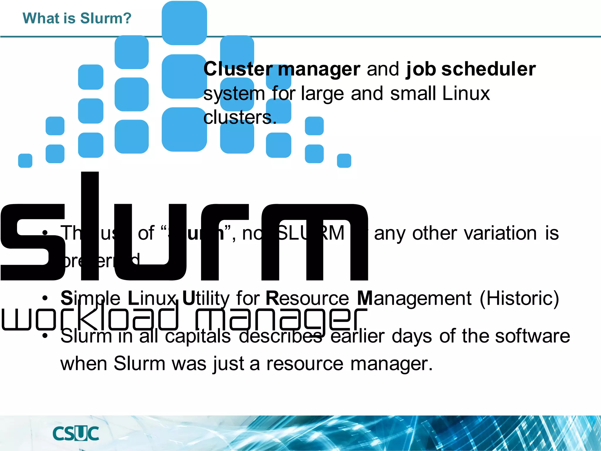 What is Slurm?
• The use of “Slurm”, not SLURM or any other variation is
preferred.
• Simple Linux Utility for Resource Management (Historic)
• Slurm in all capitals describes earlier days of the software
when Slurm was just a resource manager.
Cluster manager and job scheduler
system for large and small Linux
clusters.
 