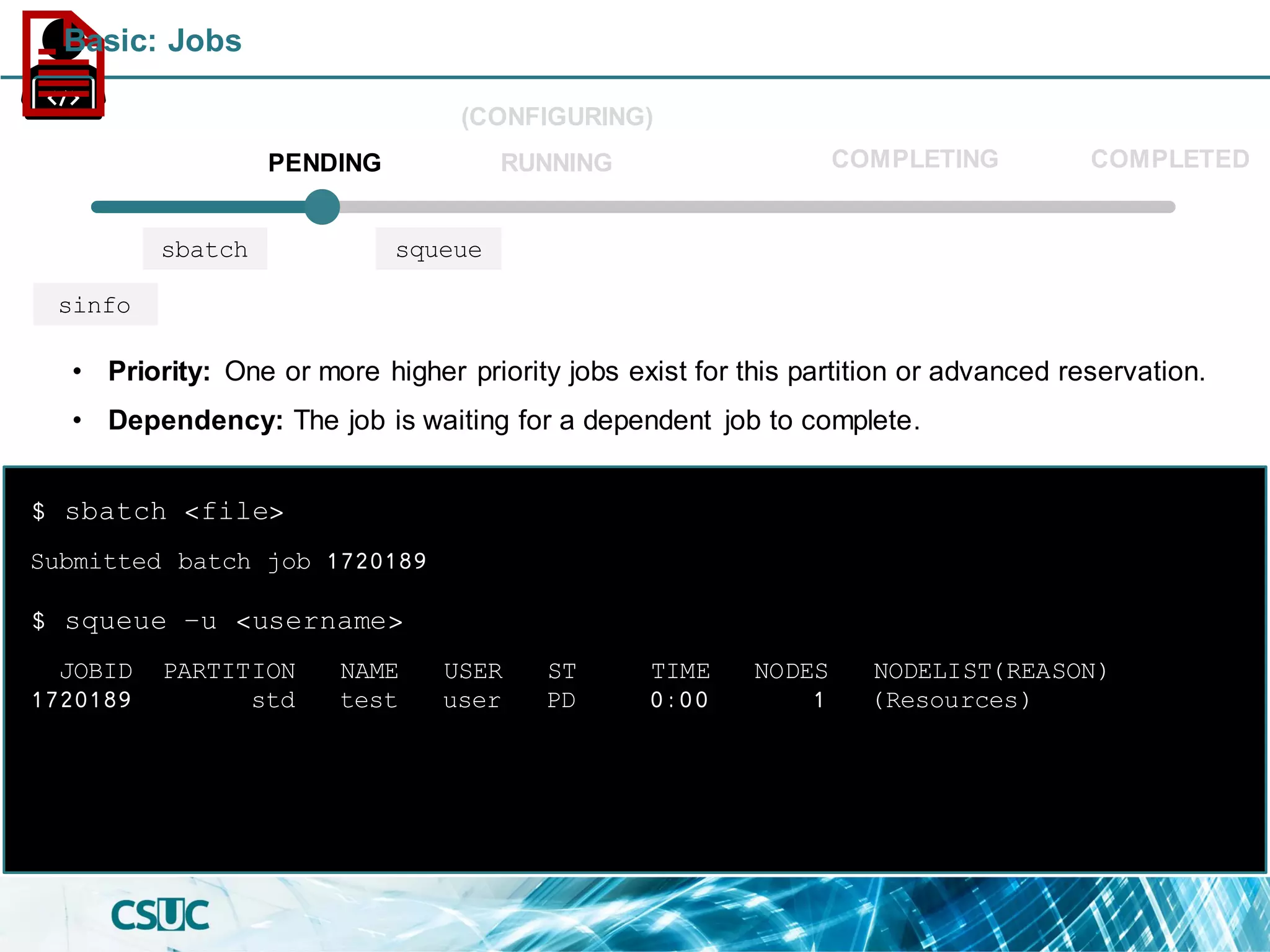 Submitted batch job 1720189
$ sbatch <file>
JOBID PARTITION NAME USER ST TIME NODES NODELIST(REASON)
1720189 std test user PD 0:00 1 (Resources)
$ squeue –u <username>
• Priority: One or more higher priority jobs exist for this partition or advanced reservation.
• Dependency: The job is waiting for a dependent job to complete.
PENDING
(CONFIGURING)
RUNNING COMPLETED
sbatch squeue
sinfo
COMPLETING
Basic: Jobs
 