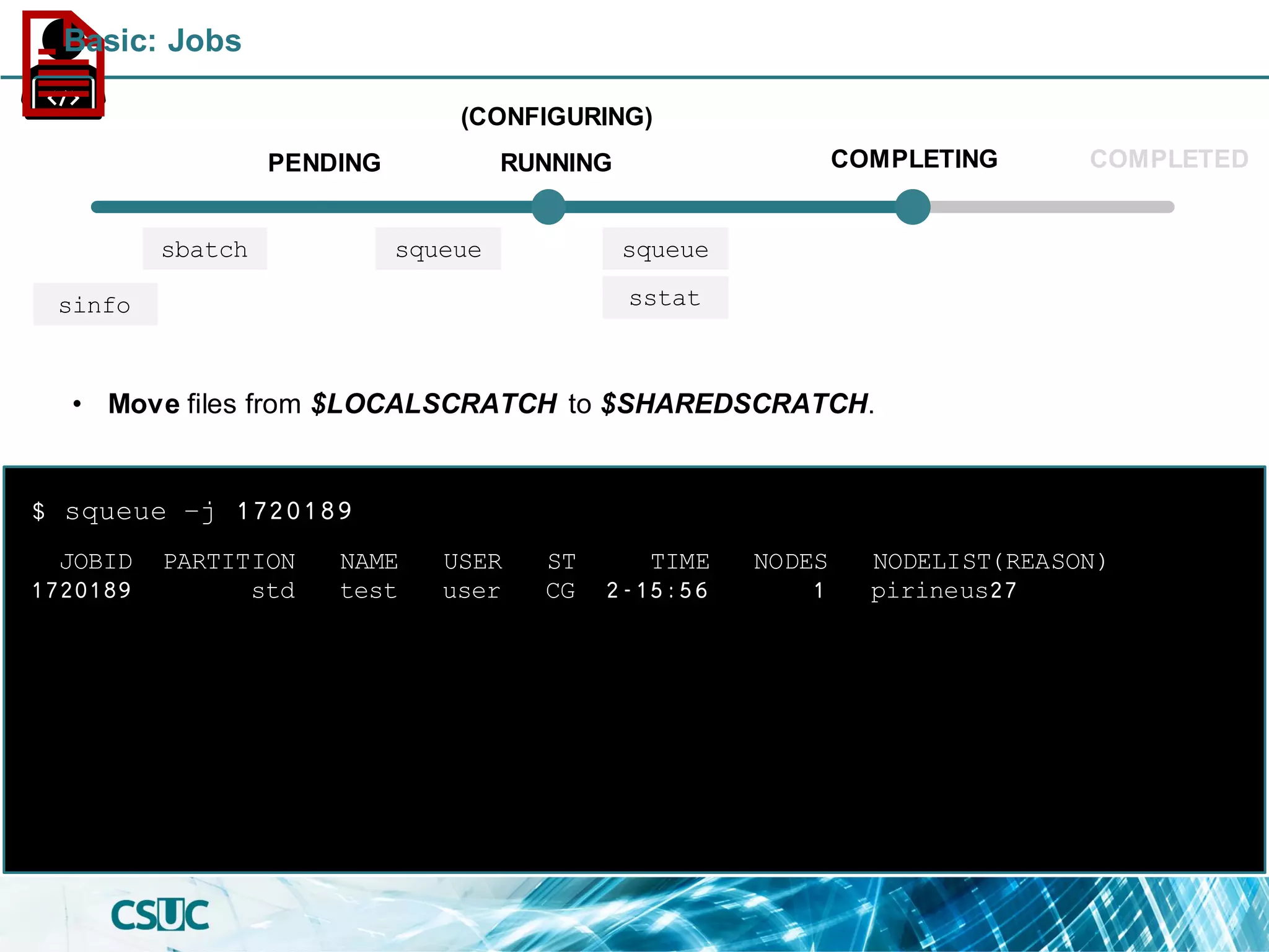 PENDING
(CONFIGURING)
RUNNING COMPLETING COMPLETED
sbatch squeue squeue
sinfo
JOBID PARTITION NAME USER ST TIME NODES NODELIST(REASON)
1720189 std test user CG 2-15:56 1 pirineus27
$ squeue –j 1720189
• Move files from $LOCALSCRATCH to $SHAREDSCRATCH.
sstat
Basic: Jobs
 