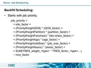 Slurm: Job Scheduling
Backfill Scheduling:
• Starts with job priority.
Job_priority =
= site_factor +
+ (PriorityWeightQOS) * (QOS_factor) +
+ (PriorityWeightPartition) * (partition_factor) +
+ (PriorityWeightFairshare) * (fair-share_factor) +
+ (PriorityWeightAge) * (age_factor) +
+ (PriorityWeightJobSize) * (job_size_factor) +
+ (PriorityWeightAssoc) * (assoc_factor) +
+ SUM(TRES_weight_<type> * TRES_factor_<type>…)
− nice_factor
 