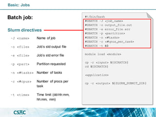 Basic: Jobs
Batch job:
Slurm directives
-J <name> Name of job
-o <file> Job’s std output file
-e <file> Job’s std error file
-p <part> Partition requested
-n <#tasks> Number of tasks
-c <#cpus> Number of procs per
task
-t <time> Time limit (dd-hh:mm,
hh:mm, mm)
#!/bin/bash
#SBATCH -J <job_name>
#SBATCH -o output_file.out
#SBATCH -e error_file.err
#SBATCH -p <partition>
#SBATCH -n <#tasks>
#SBATCH -c <#cpus_per_task>
#SBATCH -t 60
module load <module>
cp -r <input> ${SCRATCH}
cd ${SCRATCH}
<application>
cp -r <output> ${SLURM_SUBMIT_DIR}
 