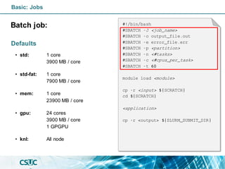 Basic: Jobs
Batch job:
Defaults
• std: 1 core
3900 MB / core
• std-fat: 1 core
7900 MB / core
• mem: 1 core
23900 MB / core
• gpu: 24 cores
3900 MB / core
1 GPGPU
• knl: All node
#!/bin/bash
#SBATCH -J <job_name>
#SBATCH -o output_file.out
#SBATCH -e error_file.err
#SBATCH -p <partition>
#SBATCH -n <#tasks>
#SBATCH -c <#cpus_per_task>
#SBATCH -t 60
module load <module>
cp -r <input> ${SCRATCH}
cd ${SCRATCH}
<application>
cp -r <output> ${SLURM_SUBMIT_DIR}
 