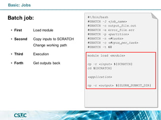 Basic: Jobs
Batch job:
• First Load module
• Second Copy inputs to SCRATCH
Change working path
• Third Execution
• Forth Get outputs back
#!/bin/bash
#SBATCH -J <job_name>
#SBATCH -o output_file.out
#SBATCH -e error_file.err
#SBATCH -p <partition>
#SBATCH -n <#tasks>
#SBATCH -c <#cpus_per_task>
#SBATCH -t 60
module load <module>
cp -r <input> ${SCRATCH}
cd ${SCRATCH}
<application>
cp -r <output> ${SLURM_SUBMIT_DIR}
 