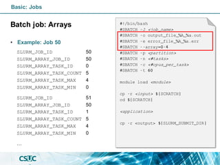 Basic: Jobs
Batch job: Arrays
• Example: Job 50
#!/bin/bash
#SBATCH -J <job_name>
#SBATCH -o output_file_%A_%a.out
#SBATCH -e error_file_%A_%a.err
#SBATCH --array=0-4
#SBATCH -p <partition>
#SBATCH -n <#tasks>
#SBATCH -c <#cpus_per_task>
#SBATCH -t 60
module load <module>
cp -r <input> ${SCRATCH}
cd ${SCRATCH}
<application>
cp -r <output> ${SLURM_SUBMIT_DIR}
SLURM_JOB_ID 50
SLURM_ARRAY_JOB_ID 50
SLURM_ARRAY_TASK_ID 0
SLURM_ARRAY_TASK_COUNT 5
SLURM_ARRAY_TASK_MAX 4
SLURM_ARRAY_TASK_MIN 0
SLURM_JOB_ID 51
SLURM_ARRAY_JOB_ID 50
SLURM_ARRAY_TASK_ID 1
SLURM_ARRAY_TASK_COUNT 5
SLURM_ARRAY_TASK_MAX 4
SLURM_ARRAY_TASK_MIN 0
…
 