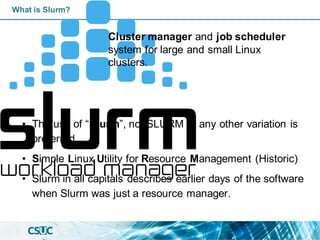 What is Slurm?
• The use of “Slurm”, not SLURM or any other variation is
preferred.
• Simple Linux Utility for Resource Management (Historic)
• Slurm in all capitals describes earlier days of the software
when Slurm was just a resource manager.
Cluster manager and job scheduler
system for large and small Linux
clusters.
 