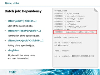 Basic: Jobs
Batch job: Dependency
• after:<jobid>[:<jobid>...]
Start of the specified jobs.
• afterany:<jobid>[:<jobid>...]
Termination of the specified jobs.
• afternotok:<jobid>[:<jobid>...]
Failing of the specified jobs.
• singleton
All jobs with the same name
and user have ended.
#!/bin/bash
#SBATCH -J <job_name>
#SBATCH -o output_file.out
#SBATCH -e error_file.err
#SBATCH -p <partition>
#SBATCH -n <#tasks>
#SBATCH -c <#cpus_per_task>
#SBATCH -t 60
#SBATCH --dependency=afterok:<jid>
module load <module>
cp -r <input> ${SCRATCH}
cd ${SCRATCH}
<application>
cp -r <output> ${SLURM_SUBMIT_DIR}
 