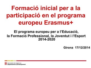El programa europeu per a l’Educació,
la Formació Professional, la Joventut i l’Esport
2014-2020
Girona 17/12/2014
Formació inicial per a la
participació en el programa
europeu Erasmus+
 