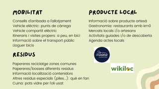 mobilitat
Consells d'arribada a l'allotjament
Vehicle elèctric: punts de càrrega
Vehicle compartit elèctric
Itineraris i visites propers: a peu, en bici
Informació sobre el transport públic
Lloguer bicis
Papereres reciclatge zones comunes
Papereres/bosses diferents residus
Informació localització contenidors
Altres residus especials (piles...): què en fan
Cuina: pots vidre per l'oli usat
residus
producte local
Informació sobre producte artesà
Gastronomia: restaurants amb km0
Mercats locals i/o artesans
Activitats guiades i/o de descoberta
Agenda actes locals
 