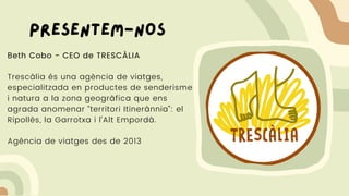 Beth Cobo - CEO de TRESCÀLIA
Trescàlia és una agència de viatges,
especialitzada en productes de senderisme
i natura a la zona geogràfica que ens
agrada anomenar “territori Itinerànnia”: el
Ripollès, la Garrotxa i l’Alt Empordà.
Agència de viatges des de 2013
Presentem-nos
 
