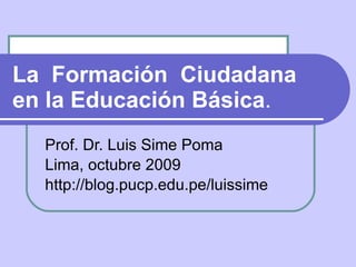 La  Formación  Ciudadana en la Educación Básica .  Prof. Dr. Luis Sime Poma Lima, octubre 2009 http://blog.pucp.edu.pe/luissime 