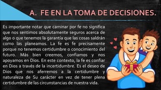 A. FE EN LATOMA DE DECISIONES.
Es importante notar que caminar por fe no significa
que nos sentimos absolutamente seguros acerca de
algo o que tenemos la garantía que las cosas saldrán
como las planeamos. La fe es fe precisamente
porque no tenemos certidumbre o conocimiento del
futuro. Más bien creemos, confiamos y nos
apoyamos en Dios. En este contexto, la fe es confiar
en Dios a través de la incertidumbre. Es el deseo de
Dios que nos aferremos a la certidumbre y
naturaleza de Su carácter en vez de tener plena
certidumbre de las circunstancias de nuestra vida.
 
