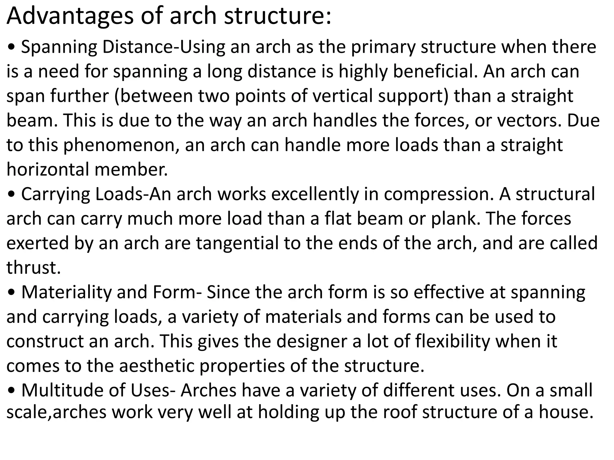 Advantages of arch structure:
• Spanning Distance-Using an arch as the primary structure when there
is a need for spanning a long distance is highly beneficial. An arch can
span further (between two points of vertical support) than a straight
beam. This is due to the way an arch handles the forces, or vectors. Due
to this phenomenon, an arch can handle more loads than a straight
horizontal member.
• Carrying Loads-An arch works excellently in compression. A structural
arch can carry much more load than a flat beam or plank. The forces
exerted by an arch are tangential to the ends of the arch, and are called
thrust.
• Materiality and Form- Since the arch form is so effective at spanning
and carrying loads, a variety of materials and forms can be used to
construct an arch. This gives the designer a lot of flexibility when it
comes to the aesthetic properties of the structure.
• Multitude of Uses- Arches have a variety of different uses. On a small
scale,arches work very well at holding up the roof structure of a house.
 