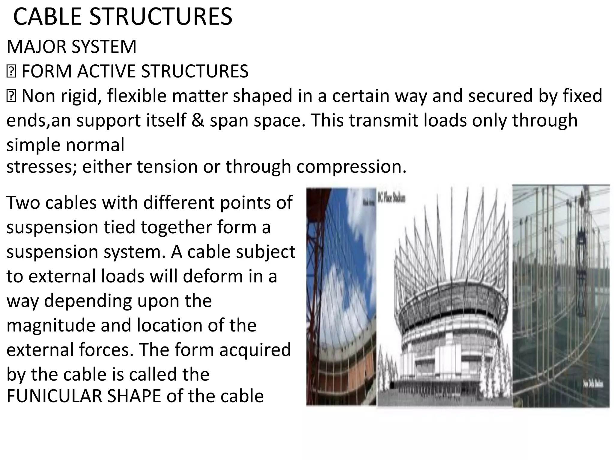 CABLE STRUCTURES
MAJOR SYSTEM
FORM ACTIVE STRUCTURES
Non rigid, flexible matter shaped in a certain way and secured by fixed
ends,an support itself & span space. This transmit loads only through
simple normal
stresses; either tension or through compression.
Two cables with different points of
suspension tied together form a
suspension system. A cable subject
to external loads will deform in a
way depending upon the
magnitude and location of the
external forces. The form acquired
by the cable is called the
FUNICULAR SHAPE of the cable
 