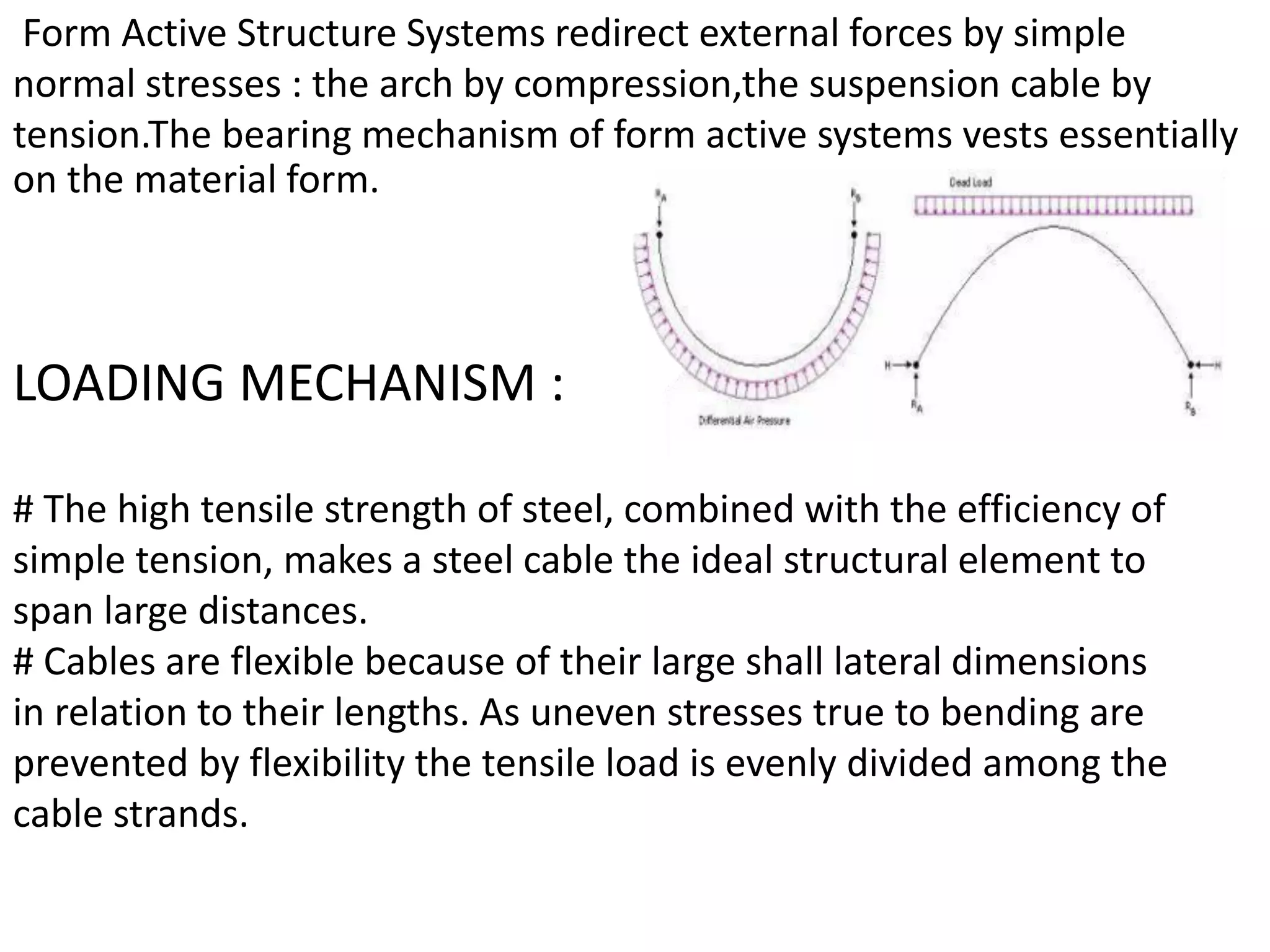 Form Active Structure Systems redirect external forces by simple
normal stresses : the arch by compression,the suspension cable by
tension.The bearing mechanism of form active systems vests essentially
on the material form.
LOADING MECHANISM :
# The high tensile strength of steel, combined with the efficiency of
simple tension, makes a steel cable the ideal structural element to
span large distances.
# Cables are flexible because of their large shall lateral dimensions
in relation to their lengths. As uneven stresses true to bending are
prevented by flexibility the tensile load is evenly divided among the
cable strands.
 