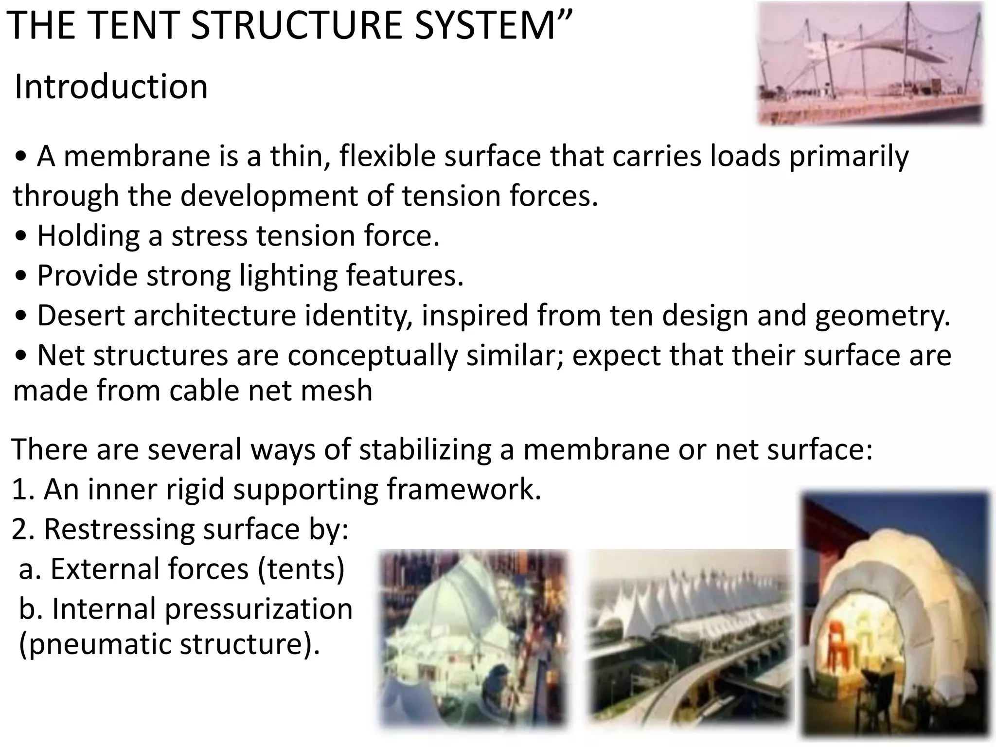 THE TENT STRUCTURE SYSTEM”
Introduction
• A membrane is a thin, flexible surface that carries loads primarily
through the development of tension forces.
• Holding a stress tension force.
• Provide strong lighting features.
• Desert architecture identity, inspired from ten design and geometry.
• Net structures are conceptually similar; expect that their surface are
made from cable net mesh
There are several ways of stabilizing a membrane or net surface:
1. An inner rigid supporting framework.
2. Restressing surface by:
a. External forces (tents)
b. Internal pressurization
(pneumatic structure).
 