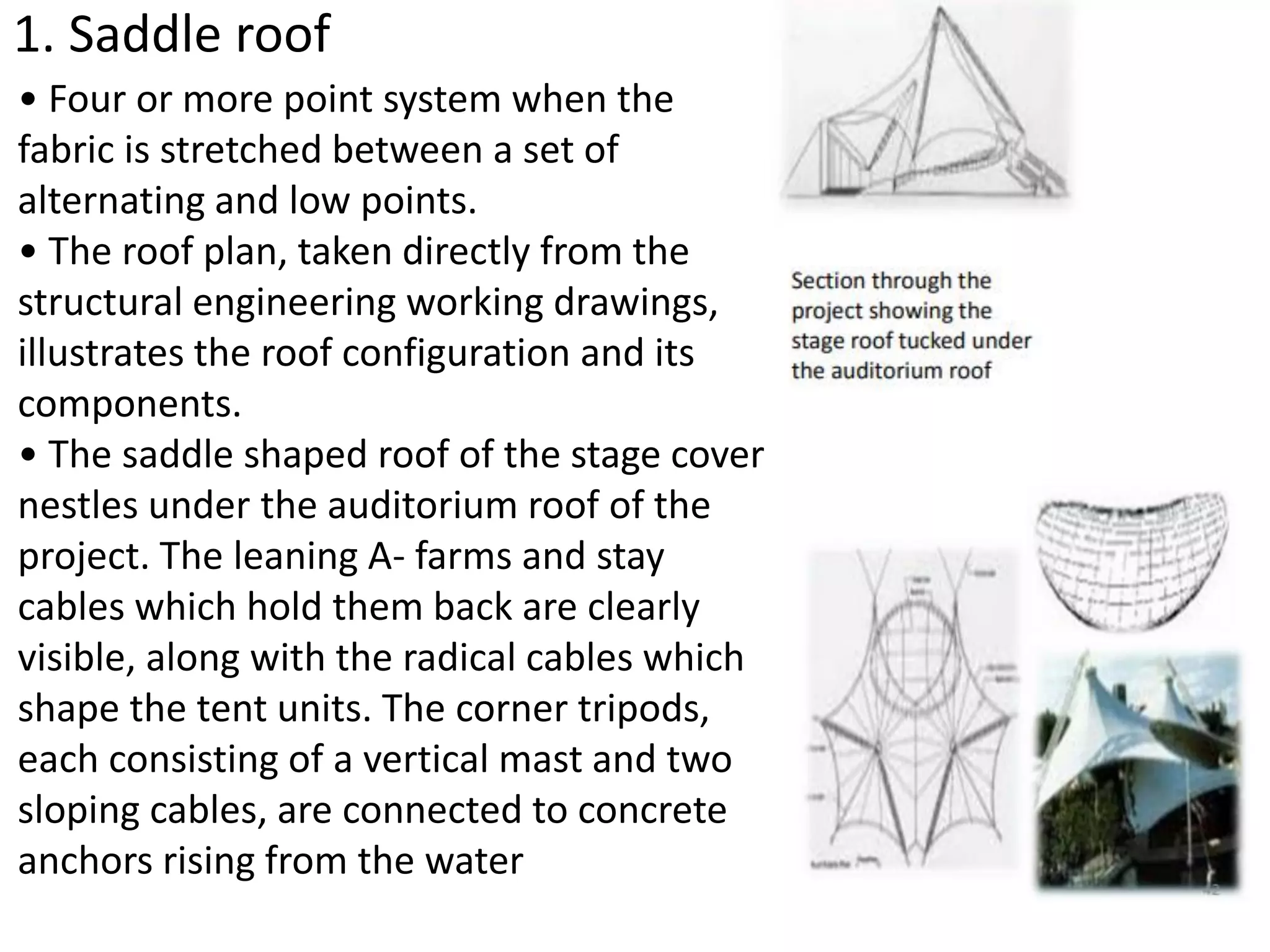 1. Saddle roof
• Four or more point system when the
fabric is stretched between a set of
alternating and low points.
• The roof plan, taken directly from the
structural engineering working drawings,
illustrates the roof configuration and its
components.
• The saddle shaped roof of the stage cover
nestles under the auditorium roof of the
project. The leaning A- farms and stay
cables which hold them back are clearly
visible, along with the radical cables which
shape the tent units. The corner tripods,
each consisting of a vertical mast and two
sloping cables, are connected to concrete
anchors rising from the water
 