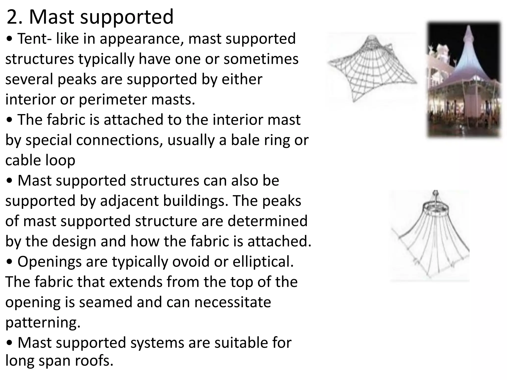 2. Mast supported
• Tent- like in appearance, mast supported
structures typically have one or sometimes
several peaks are supported by either
interior or perimeter masts.
• The fabric is attached to the interior mast
by special connections, usually a bale ring or
cable loop
• Mast supported structures can also be
supported by adjacent buildings. The peaks
of mast supported structure are determined
by the design and how the fabric is attached.
• Openings are typically ovoid or elliptical.
The fabric that extends from the top of the
opening is seamed and can necessitate
patterning.
• Mast supported systems are suitable for
long span roofs.
 