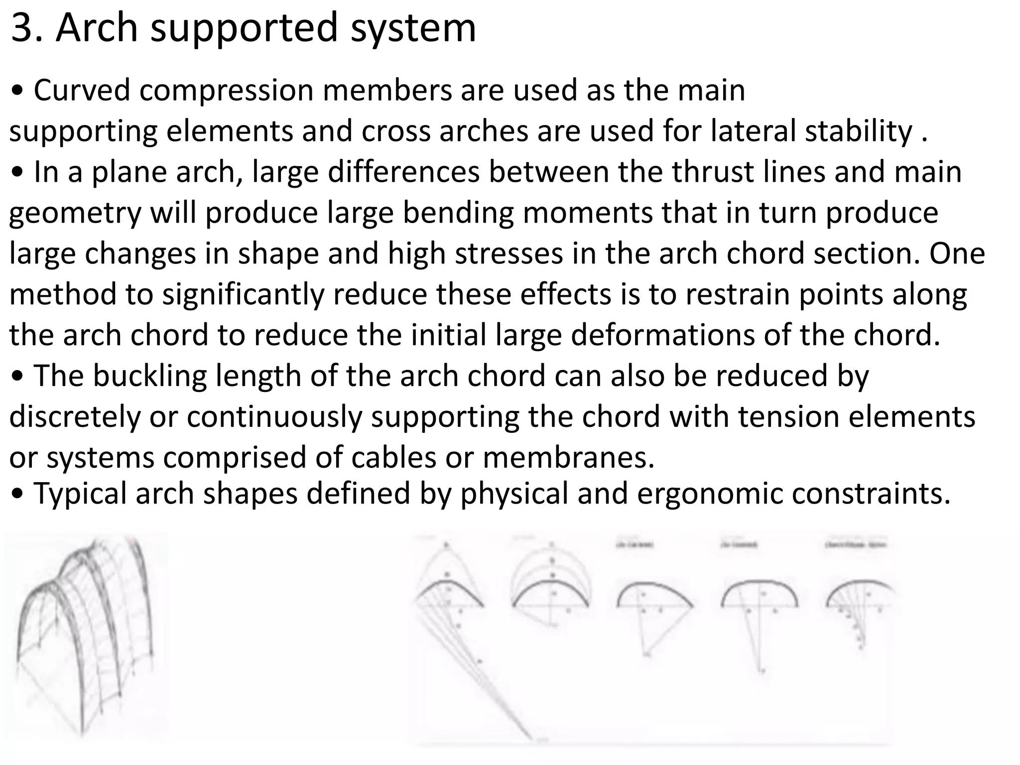 3. Arch supported system
• Curved compression members are used as the main
supporting elements and cross arches are used for lateral stability .
• In a plane arch, large differences between the thrust lines and main
geometry will produce large bending moments that in turn produce
large changes in shape and high stresses in the arch chord section. One
method to significantly reduce these effects is to restrain points along
the arch chord to reduce the initial large deformations of the chord.
• The buckling length of the arch chord can also be reduced by
discretely or continuously supporting the chord with tension elements
or systems comprised of cables or membranes.
• Typical arch shapes defined by physical and ergonomic constraints.
 