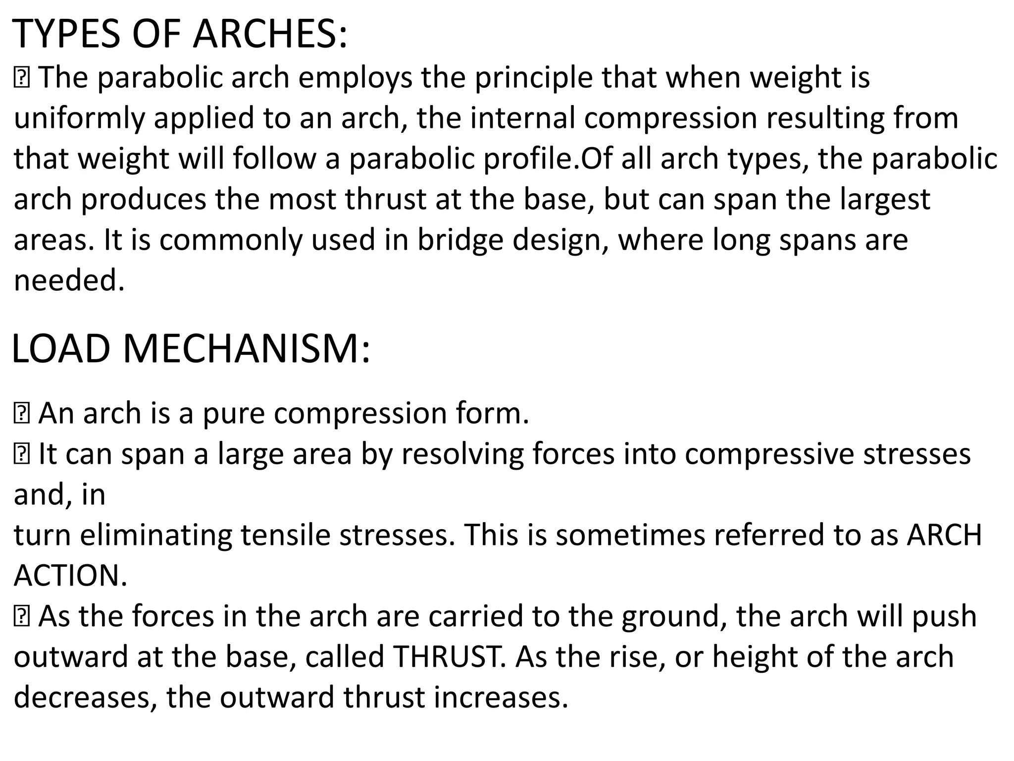 TYPES OF ARCHES:
The parabolic arch employs the principle that when weight is
uniformly applied to an arch, the internal compression resulting from
that weight will follow a parabolic profile.Of all arch types, the parabolic
arch produces the most thrust at the base, but can span the largest
areas. It is commonly used in bridge design, where long spans are
needed.
LOAD MECHANISM:
An arch is a pure compression form.
It can span a large area by resolving forces into compressive stresses
and, in
turn eliminating tensile stresses. This is sometimes referred to as ARCH
ACTION.
As the forces in the arch are carried to the ground, the arch will push
outward at the base, called THRUST. As the rise, or height of the arch
decreases, the outward thrust increases.
 