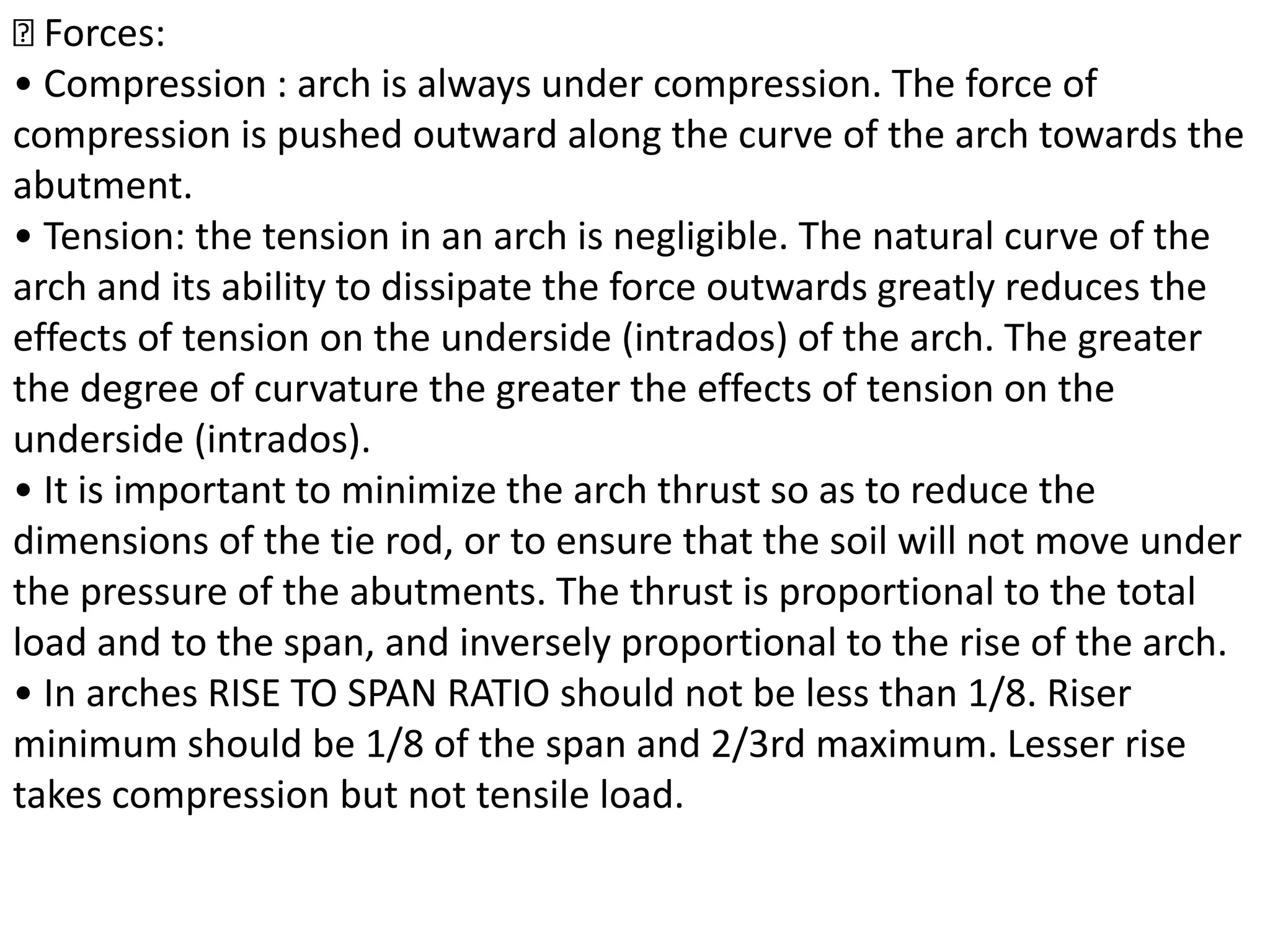Forces:
• Compression : arch is always under compression. The force of
compression is pushed outward along the curve of the arch towards the
abutment.
• Tension: the tension in an arch is negligible. The natural curve of the
arch and its ability to dissipate the force outwards greatly reduces the
effects of tension on the underside (intrados) of the arch. The greater
the degree of curvature the greater the effects of tension on the
underside (intrados).
• It is important to minimize the arch thrust so as to reduce the
dimensions of the tie rod, or to ensure that the soil will not move under
the pressure of the abutments. The thrust is proportional to the total
load and to the span, and inversely proportional to the rise of the arch.
• In arches RISE TO SPAN RATIO should not be less than 1/8. Riser
minimum should be 1/8 of the span and 2/3rd maximum. Lesser rise
takes compression but not tensile load.
 