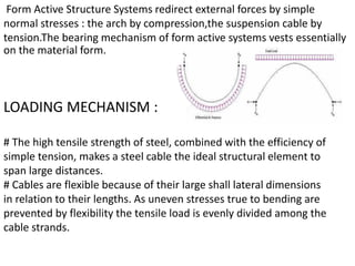 Form Active Structure Systems redirect external forces by simple
normal stresses : the arch by compression,the suspension cable by
tension.The bearing mechanism of form active systems vests essentially
on the material form.
LOADING MECHANISM :
# The high tensile strength of steel, combined with the efficiency of
simple tension, makes a steel cable the ideal structural element to
span large distances.
# Cables are flexible because of their large shall lateral dimensions
in relation to their lengths. As uneven stresses true to bending are
prevented by flexibility the tensile load is evenly divided among the
cable strands.
 