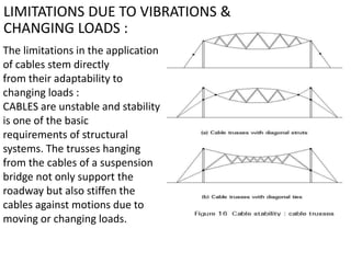 LIMITATIONS DUE TO VIBRATIONS &
CHANGING LOADS :
The limitations in the application
of cables stem directly
from their adaptability to
changing loads :
CABLES are unstable and stability
is one of the basic
requirements of structural
systems. The trusses hanging
from the cables of a suspension
bridge not only support the
roadway but also stiffen the
cables against motions due to
moving or changing loads.
 