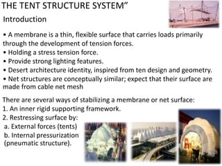 THE TENT STRUCTURE SYSTEM”
Introduction
• A membrane is a thin, flexible surface that carries loads primarily
through the development of tension forces.
• Holding a stress tension force.
• Provide strong lighting features.
• Desert architecture identity, inspired from ten design and geometry.
• Net structures are conceptually similar; expect that their surface are
made from cable net mesh
There are several ways of stabilizing a membrane or net surface:
1. An inner rigid supporting framework.
2. Restressing surface by:
a. External forces (tents)
b. Internal pressurization
(pneumatic structure).
 
