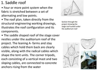 1. Saddle roof
• Four or more point system when the
fabric is stretched between a set of
alternating and low points.
• The roof plan, taken directly from the
structural engineering working drawings,
illustrates the roof configuration and its
components.
• The saddle shaped roof of the stage cover
nestles under the auditorium roof of the
project. The leaning A- farms and stay
cables which hold them back are clearly
visible, along with the radical cables which
shape the tent units. The corner tripods,
each consisting of a vertical mast and two
sloping cables, are connected to concrete
anchors rising from the water
 