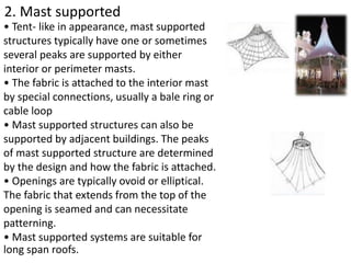 2. Mast supported
• Tent- like in appearance, mast supported
structures typically have one or sometimes
several peaks are supported by either
interior or perimeter masts.
• The fabric is attached to the interior mast
by special connections, usually a bale ring or
cable loop
• Mast supported structures can also be
supported by adjacent buildings. The peaks
of mast supported structure are determined
by the design and how the fabric is attached.
• Openings are typically ovoid or elliptical.
The fabric that extends from the top of the
opening is seamed and can necessitate
patterning.
• Mast supported systems are suitable for
long span roofs.
 