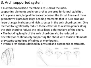 3. Arch supported system
• Curved compression members are used as the main
supporting elements and cross arches are used for lateral stability .
• In a plane arch, large differences between the thrust lines and main
geometry will produce large bending moments that in turn produce
large changes in shape and high stresses in the arch chord section. One
method to significantly reduce these effects is to restrain points along
the arch chord to reduce the initial large deformations of the chord.
• The buckling length of the arch chord can also be reduced by
discretely or continuously supporting the chord with tension elements
or systems comprised of cables or membranes.
• Typical arch shapes defined by physical and ergonomic constraints.
 