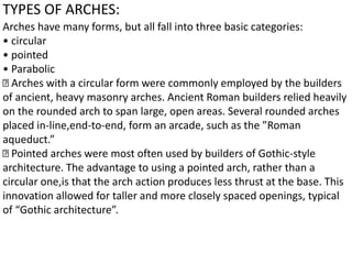 TYPES OF ARCHES:
Arches have many forms, but all fall into three basic categories:
• circular
• pointed
• Parabolic
Arches with a circular form were commonly employed by the builders
of ancient, heavy masonry arches. Ancient Roman builders relied heavily
on the rounded arch to span large, open areas. Several rounded arches
placed in-line,end-to-end, form an arcade, such as the ”Roman
aqueduct.”
Pointed arches were most often used by builders of Gothic-style
architecture. The advantage to using a pointed arch, rather than a
circular one,is that the arch action produces less thrust at the base. This
innovation allowed for taller and more closely spaced openings, typical
of “Gothic architecture”.
 