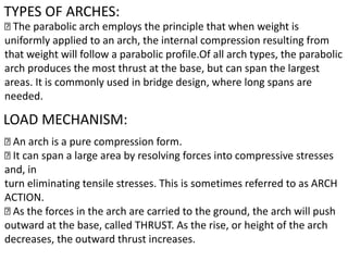 TYPES OF ARCHES:
The parabolic arch employs the principle that when weight is
uniformly applied to an arch, the internal compression resulting from
that weight will follow a parabolic profile.Of all arch types, the parabolic
arch produces the most thrust at the base, but can span the largest
areas. It is commonly used in bridge design, where long spans are
needed.
LOAD MECHANISM:
An arch is a pure compression form.
It can span a large area by resolving forces into compressive stresses
and, in
turn eliminating tensile stresses. This is sometimes referred to as ARCH
ACTION.
As the forces in the arch are carried to the ground, the arch will push
outward at the base, called THRUST. As the rise, or height of the arch
decreases, the outward thrust increases.
 