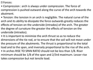 Forces:
• Compression : arch is always under compression. The force of
compression is pushed outward along the curve of the arch towards the
abutment.
• Tension: the tension in an arch is negligible. The natural curve of the
arch and its ability to dissipate the force outwards greatly reduces the
effects of tension on the underside (intrados) of the arch. The greater
the degree of curvature the greater the effects of tension on the
underside (intrados).
• It is important to minimize the arch thrust so as to reduce the
dimensions of the tie rod, or to ensure that the soil will not move under
the pressure of the abutments. The thrust is proportional to the total
load and to the span, and inversely proportional to the rise of the arch.
• In arches RISE TO SPAN RATIO should not be less than 1/8. Riser
minimum should be 1/8 of the span and 2/3rd maximum. Lesser rise
takes compression but not tensile load.
 