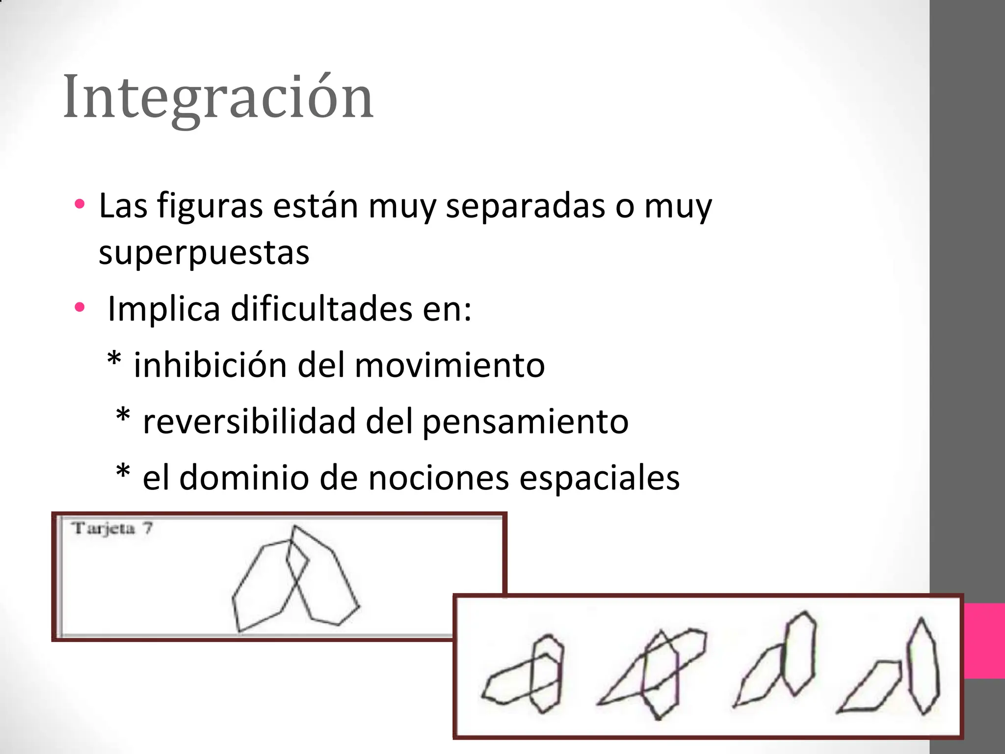 Integración
• Las figuras están muy separadas o muy
superpuestas
• Implica dificultades en:
* inhibición del movimiento
* reversibilidad del pensamiento
* el dominio de nociones espaciales
 