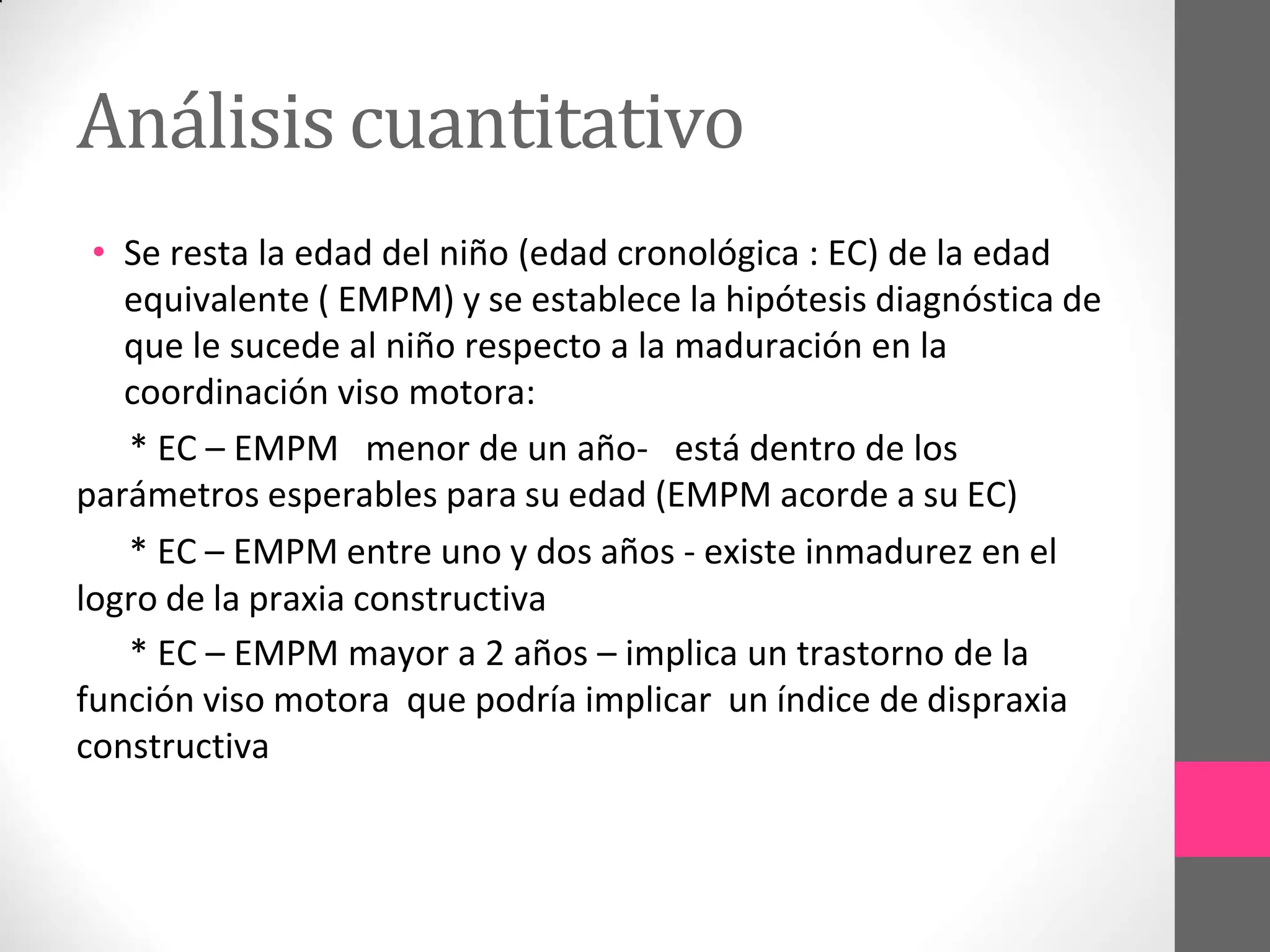 Análisis cuantitativo
• Se resta la edad del niño (edad cronológica : EC) de la edad
equivalente ( EMPM) y se establece la hipótesis diagnóstica de
que le sucede al niño respecto a la maduración en la
coordinación viso motora:
* EC – EMPM menor de un año- está dentro de los
parámetros esperables para su edad (EMPM acorde a su EC)
* EC – EMPM entre uno y dos años - existe inmadurez en el
logro de la praxia constructiva
* EC – EMPM mayor a 2 años – implica un trastorno de la
función viso motora que podría implicar un índice de dispraxia
constructiva
 