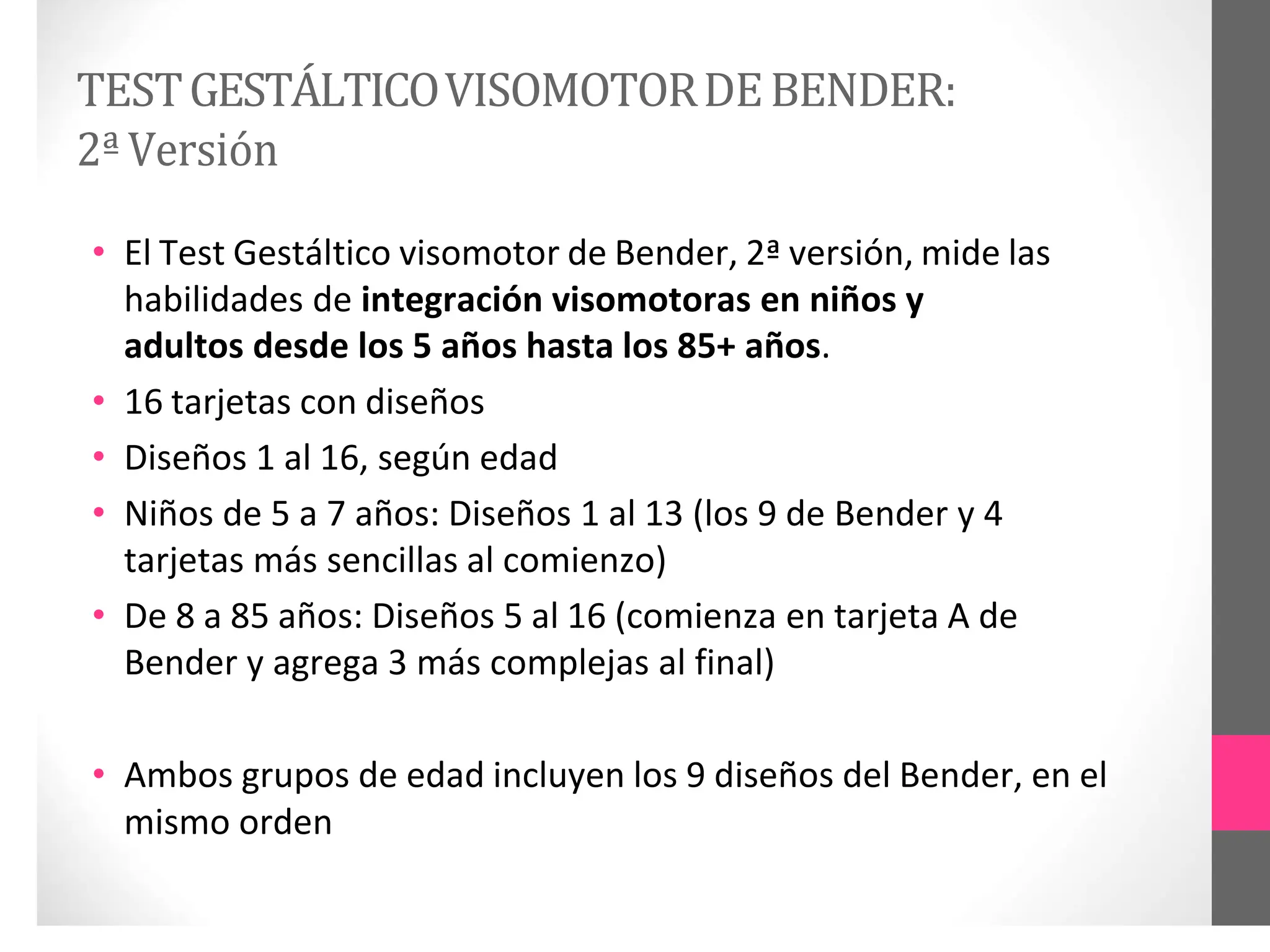 TESTGESTÁLTICOVISOMOTORDEBENDER:
2ªVersión
• El Test Gestáltico visomotor de Bender, 2ª versión, mide las
habilidades de integración visomotoras en niños y
adultos desde los 5 años hasta los 85+ años.
• 16 tarjetas con diseños
• Diseños 1 al 16, según edad
• Niños de 5 a 7 años: Diseños 1 al 13 (los 9 de Bender y 4
tarjetas más sencillas al comienzo)
• De 8 a 85 años: Diseños 5 al 16 (comienza en tarjeta A de
Bender y agrega 3 más complejas al final)
• Ambos grupos de edad incluyen los 9 diseños del Bender, en el
mismo orden
 