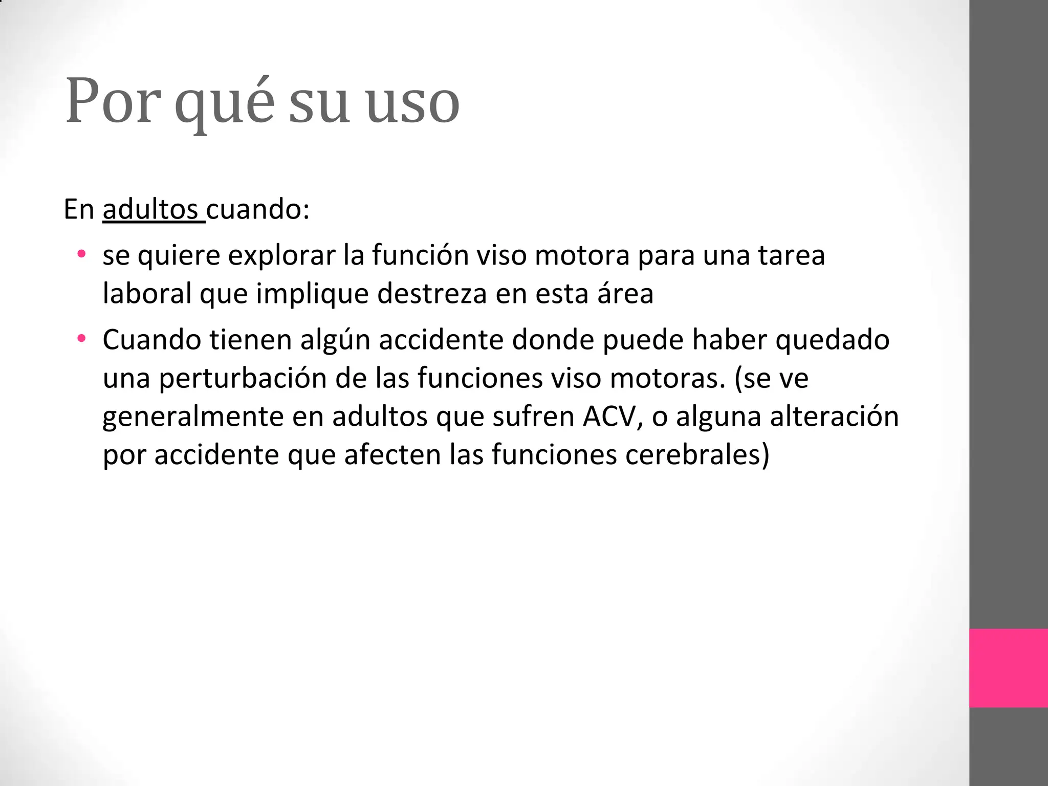 Por qué su uso
En adultos cuando:
• se quiere explorar la función viso motora para una tarea
laboral que implique destreza en esta área
• Cuando tienen algún accidente donde puede haber quedado
una perturbación de las funciones viso motoras. (se ve
generalmente en adultos que sufren ACV, o alguna alteración
por accidente que afecten las funciones cerebrales)
 