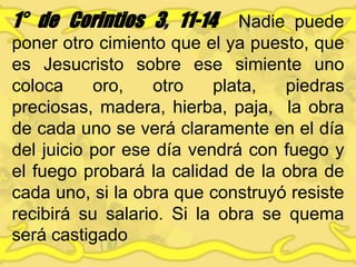 1° de Corintios 3, 11-14 Nadie puede
poner otro cimiento que el ya puesto, que
es Jesucristo sobre ese simiente uno
coloca oro, otro plata, piedras
preciosas, madera, hierba, paja, la obra
de cada uno se verá claramente en el día
del juicio por ese día vendrá con fuego y
el fuego probará la calidad de la obra de
cada uno, si la obra que construyó resiste
recibirá su salario. Si la obra se quema
será castigado
 