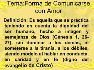 Tema:Forma de Comunicarse
con Amor
Definición: Es aquella que se práctica
teniendo en cuenta la dignidad del
ser humano, hecho a imagen y
semejanza de Dios (Génesis 1, 26-
27); sin dominar a los demás, ni
someterse a la tiranía, a los débiles,
siendo modelo al hablar en conducta,
en caridad y en fe (digno del
evangelio de Cristo)
 