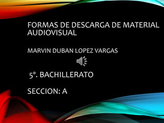 FORMAS DE DESCARGA DE MATERIAL
AUDIOVISUAL
MARVIN DUBAN LOPEZ VARGAS
5º. BACHILLERATO
SECCION: A
 