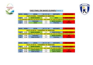 FASE FINAL EM BAIXO GUANDUCHAVE C
DATA HORA LOCAL 11 X 11 VISITANTE ARBITRAGEM
(16/7)-18:40Hs - CERIMÔNIA DE ABERTURA
16/7 19:20 BAIXO GUANDU X ADGU SANTA TERESA
17/7-REUNIÃO ARBITRAL NA ESCOLA PROF. JOSÉ NUNES AO LADO DA PREFEITURA VELHA (8:00 hs)
17/7 18:30 ITAGUAÇU X BAIXO GUANDU ABC
18/7 18:30 ADGU X ITAGUAÇU ITARANA
DATA HORA LOCAL 13 X 13 VISITANTE ARBITRAGEM
(16/7)-18:30 Hs - CERIMÔNIA DE ABERTURA
16/7 20:20 BAIXO GUANDU X BOM DE BOLA SANTA TERESA
17/7-REUNIÃO ARBITRAL NA ESCOLA PROF. JOSÉ NUNES AO LADO DA PREFEITURA VELHA (8:00 hs)
17/7 19:30 ITAGUAÇU X BAIXO GUANDU ABC
18/7 19:30 BOM DE BOLA X ITAGUAÇU ITARANA
DATA HORA LOCAL 15 X 15 VISITANTE ARBITRAGEM
(16/7)-18:30 Hs - CERIMÔNIA DE ABERTURA
16/7 21:30 BAIXO GUANDU X BOM DE BOLA SANTA TERESA
17/7-REUNIÃO ARBITRAL NA ESCOLA PROF. JOSÉ NUNES AO LADO DA PREFEITURA VELHA (8:00 hs)
17/7 20:40 SANTA TERESA X BAIXO GUANDU ABC
18/7 20:40 BOM DE BOLA X SANTA TERESA ITARANA
 